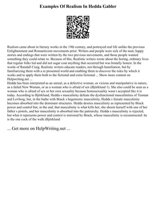 Examples Of Realism In Hedda Gabler
Realism came about in literary works in the 19th century, and portrayed real life unlike the previous
Enlightenment and Romanticism movements prior. Writers and people were sick of the neat, happy
stories and endings that were written by the two previous movements, and those people wanted
something they could relate to. Because of this, Realistic writers wrote about the boring, ordinary lives
that regular folks led and did not sugar coat anything that occurred but was brutally honest. In the
words of Randall Craig, Realistic writers educate readers, not through humiliation, but by
familiarizing them with a re presented world and enabling them to discover the rules by which it
works and to apply them both to the fictional and extra fictional ... Show more content on
Helpwriting.net ...
Hedda has been interpreted as an unreal, as a defective woman, as vicious and manipulative in nature,
as a failed New Woman, or as a woman who is afraid of sex (Björklund 1). She also could be seen as a
woman who is afraid of sex or her own sexuality because homosexuality wasn t accepted like it is
today. According to Björklund, Hedda s masculinity defeats the dysfunctional masculinities of Tesman
and Lovborg, but, in the bathe with Brack s hegemonic masculinity, Hedda s female masculinity
becomes absorbed into the dominant structures. Hedda desires masculinity as represented by Brack
power and control but, in the end, that masculinity is what kills her; she shoots herself with one of her
father s pistols, and her masculinity is absorbed into the patriarchy. Hedda s masculinity is rejected,
but what it represents power and control is mirrored by Brack, whose masculinity is reconstructed: he
is the one cock of the walk (Björklund
... Get more on HelpWriting.net ...
 