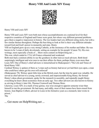 Henry VIII And Louis XIV Essay
Henry VIII and Louis XIV
Henry VIII and Louis XIV were both men whose accomplishments on a national level for their
respective countries of England and France were great, but whose very different personal problems
gave them a negative impression in history. The two leaders had very different ruling styles, but with a
few similar themes throughout. Perhaps the best thing to look at first is their very different attitudes
toward God and God¹s power in monarchy and state. Henry
VIII on England grew up as a very strong Catholic, at the insistence of his mother and father. He was
known to be ³a man of daily devotionals, setting an example for his people² (Canon 76). His own
writings, most especially a book of ... Show more content on Helpwriting.net ...
This war, which ended in 1714, left France exhausted and weakened.
Both men had a common ability to see the goodness in other men as royal advisors. Both hired
surprisingly intelligent and wise men to run their affairs for them, perhaps Henry even more than
Louis XIV. One of Henry¹s chief advisors is immortalized in Shakespeare¹s ³The Life and Times of
Kind Henry VIII².
Cardinal Wolsey is spoken of there as ³a man such as history had never yet laid their eyes upon, a man
who could have others get his own will enforced²
(Shakespeare 78). Wolsey spent little time at the British court, but the time he spent was valuable. He
served as chief advisor to a young, newly crowned, and impressionable King Henry. He formed
Henry¹s ideas about government, spoke for the monarch in assembly, and reputedly taught Henry
everything he knew about economics from an early age. Two other advisors are also known to history
as serving in Henry¹s later life, Thomas Cromwell and Thomas More.
Likewise, Louis XIV, in a mark of true genius, was wise enough to appoint someone wiser than
himself to run the government. He had many, and oddly, most of their names have been erased from
history. Jean Baptise Colbert, advisor to Louis in his formative years as a monarch, later wrote in
prison, ³
The
... Get more on HelpWriting.net ...
 