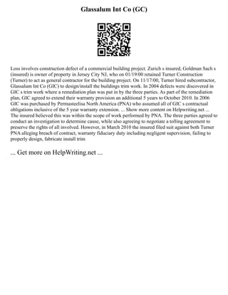 Glassalum Int Co (GC)
Loss involves construction defect of a commercial building project. Zurich s insured, Goldman Sach s
(insured) is owner of property in Jersey City NJ, who on 01/19/00 retained Turner Construction
(Turner) to act as general contractor for the building project. On 11/17/00, Turner hired subcontractor,
Glassalum Int Co (GIC) to design/install the buildings trim work. In 2004 defects were discovered in
GIC s trim work where a remediation plan was put in by the three parties. As part of the remediation
plan, GIC agreed to extend their warranty provision an additional 5 years to October 2010. In 2006
GIC was purchased by Permasteelisa North America (PNA) who assumed all of GIC s contractual
obligations inclusive of the 5 year warranty extension. ... Show more content on Helpwriting.net ...
The insured believed this was within the scope of work performed by PNA. The three parties agreed to
conduct an investigation to determine cause, while also agreeing to negotiate a tolling agreement to
preserve the rights of all involved. However, in March 2010 the insured filed suit against both Turner
PNA alleging breach of contract, warranty fiduciary duty including negligent supervision, failing to
properly design, fabricate install trim
... Get more on HelpWriting.net ...
 