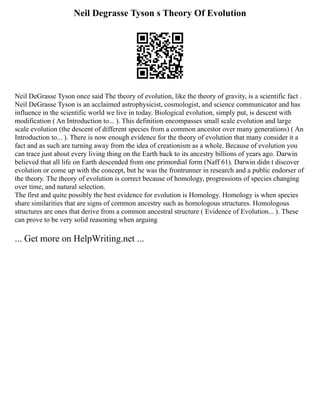 Neil Degrasse Tyson s Theory Of Evolution
Neil DeGrasse Tyson once said The theory of evolution, like the theory of gravity, is a scientific fact .
Neil DeGrasse Tyson is an acclaimed astrophysicist, cosmologist, and science communicator and has
influence in the scientific world we live in today. Biological evolution, simply put, is descent with
modification ( An Introduction to... ). This definition encompasses small scale evolution and large
scale evolution (the descent of different species from a common ancestor over many generations) ( An
Introduction to... ). There is now enough evidence for the theory of evolution that many consider it a
fact and as such are turning away from the idea of creationism as a whole. Because of evolution you
can trace just about every living thing on the Earth back to its ancestry billions of years ago. Darwin
believed that all life on Earth descended from one primordial form (Naff 61). Darwin didn t discover
evolution or come up with the concept, but he was the frontrunner in research and a public endorser of
the theory. The theory of evolution is correct because of homology, progressions of species changing
over time, and natural selection.
The first and quite possibly the best evidence for evolution is Homology. Homology is when species
share similarities that are signs of common ancestry such as homologous structures. Homologous
structures are ones that derive from a common ancestral structure ( Evidence of Evolution... ). These
can prove to be very solid reasoning when arguing
... Get more on HelpWriting.net ...
 