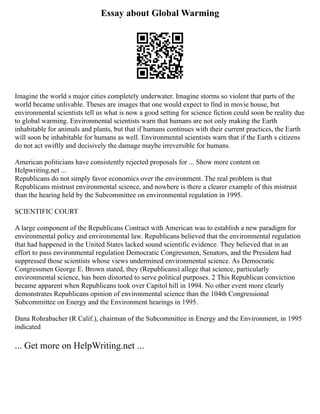 Essay about Global Warming
Imagine the world s major cities completely underwater. Imagine storms so violent that parts of the
world became unlivable. Theses are images that one would expect to find in movie house, but
environmental scientists tell us what is now a good setting for science fiction could soon be reality due
to global warming. Environmental scientists warn that humans are not only making the Earth
inhabitable for animals and plants, but that if humans continues with their current practices, the Earth
will soon be inhabitable for humans as well. Environmental scientists warn that if the Earth s citizens
do not act swiftly and decisively the damage maybe irreversible for humans.
American politicians have consistently rejected proposals for ... Show more content on
Helpwriting.net ...
Republicans do not simply favor economics over the environment. The real problem is that
Republicans mistrust environmental science, and nowhere is there a clearer example of this mistrust
than the hearing held by the Subcommittee on environmental regulation in 1995.
SCIENTIFIC COURT
A large component of the Republicans Contract with American was to establish a new paradigm for
environmental policy and environmental law. Republicans believed that the environmental regulation
that had happened in the United States lacked sound scientific evidence. They believed that in an
effort to pass environmental regulation Democratic Congressmen, Senators, and the President had
suppressed those scientists whose views undermined environmental science. As Democratic
Congressmen George E. Brown stated, they (Republicans) allege that science, particularly
environmental science, has been distorted to serve political purposes. 2 This Republican conviction
became apparent when Republicans took over Capitol hill in 1994. No other event more clearly
demonstrates Republicans opinion of environmental science than the 104th Congressional
Subcommittee on Energy and the Environment hearings in 1995.
Dana Rohrabacher (R Calif.), chairman of the Subcommittee in Energy and the Environment, in 1995
indicated
... Get more on HelpWriting.net ...
 