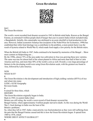 Green Revolution
[pic]
The Green Revolution
The world s worst recorded food disaster occurred in 1943 in British ruled India. Known as the Bengal
Famine, an estimated 4 million people died of hunger that year in eastern India (which included today
s Bangladesh). Initially, this catastrophe was attributed to an acute shortfall in food production in the
area. However, Indian economist Amartya Sen (recipient of the Nobel Prize for Economics, 1998) has
established that while food shortage was a contributor to the problem, a more potent factor was the
result of hysteria related to World War II, which made food supply a low priority for the British rulers.
When the British left India in 1947, India continued to be haunted by memories of the Bengal ... Show
more content on Helpwriting.net ...
By the 1990s, almost 75% of the area under rice cultivation in Aisa was growing these new varieties.
The same was true for almost half of the wheat planted in Africa and more than half of that in Latin
America and Asia, and more than 50% of the world s corn as well. Overall, a very large percentage of
farmers in the developing world were using Green Revolution seeds, with the greatest use found in
Asia, followed by Latin America.
NEW
WHAT IS IT?
♦
The Green Revolution is the development and introduction of high yielding varieties (HYVs) of rice
and wheat into many
LEDCs. GCSE Geography
Revision Guide.
♦
It aimed for three thins, which
HISTORY
The Green Revolution originally began in India.
Back in 1943, in eastern India where
Britain was still ruling, the world s worst record of food disaster occurred the
Bengal Famine, where approximately 4 million people starved to death. As this was during the World
War 2, food shortage in India was the least of the
Britain s problems.
So, when they left in 1947, India s main priority was food production as they were still suffering from
the pain that the Bengal Famine caused and this is how the Green Revolution began. It spread from
1969 to 1978, which
WHERE DID IT AFFECT GLOBALLY?
♦
 