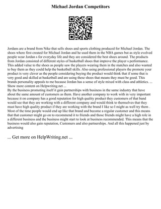 Michael Jordan Competitors
Jordans are a brand from Nike that sells shoes and sports clothing produced for Michael Jordan. The
shoes where first created for Michael Jordan and he used them in the NBA games but as style evolved
people wear Jordan s for everyday life and they are considered the best shoes around. The products
from Jordan consisted of different styles of basketball shoes that improve the player s performance.
This added value to the shoes as people saw the players wearing them in the matches and also wanted
to buy them as they could help the basketball skills. Also using professional players the promote your
product is very clever as the people considering buying the product would think that if some that is
very good and skilled at basketball and are using these shoes that means they must be good. This
brands personality appeals to me because Jordan has a sense of style mixed with class and athletics. ...
Show more content on Helpwriting.net ...
By the business promoting itself it gain partnerships with business in the same industry that have
about the same amount of customers as them. Have another company to work with in very important
because it on company has a good reputation for high quality product they customers of that band
would see that they are working with a different company and would think to themselves that they
must have high quality product if they are working with the brand I like so I might as well try them .
Most of the time people would end up like that brand and become a regular customer and this means
that that customer might go on to recommend it to friends and those friends might have a high role in
a different business and the business might start to look at business recommended. This means that the
business would also gain reputation, Customers and also partnerships. And all this happened just by
advertising
... Get more on HelpWriting.net ...
 