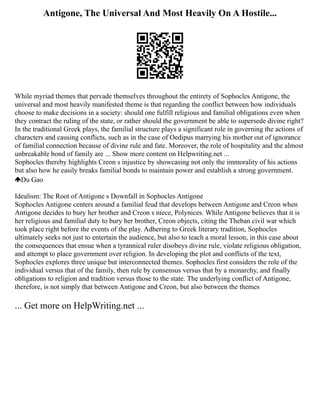 Antigone, The Universal And Most Heavily On A Hostile...
While myriad themes that pervade themselves throughout the entirety of Sophocles Antigone, the
universal and most heavily manifested theme is that regarding the conflict between how individuals
choose to make decisions in a society: should one fulfill religious and familial obligations even when
they contract the ruling of the state, or rather should the government be able to supersede divine right?
In the traditional Greek plays, the familial structure plays a significant role in governing the actions of
characters and causing conflicts, such as in the case of Oedipus marrying his mother out of ignorance
of familial connection because of divine rule and fate. Moreover, the role of hospitality and the almost
unbreakable bond of family are ... Show more content on Helpwriting.net ...
Sophocles thereby highlights Creon s injustice by showcasing not only the immorality of his actions
but also how he easily breaks familial bonds to maintain power and establish a strong government.
Du Gao
Idealism: The Root of Antigone s Downfall in Sophocles Antigone
Sophocles Antigone centers around a familial feud that develops between Antigone and Creon when
Antigone decides to bury her brother and Creon s niece, Polynices. While Antigone believes that it is
her religious and familial duty to bury her brother, Creon objects, citing the Theban civil war which
took place right before the events of the play. Adhering to Greek literary tradition, Sophocles
ultimately seeks not just to entertain the audience, but also to teach a moral lesson, in this case about
the consequences that ensue when a tyrannical ruler disobeys divine rule, violate religious obligation,
and attempt to place government over religion. In developing the plot and conflicts of the text,
Sophocles explores three unique but interconnected themes. Sophocles first considers the role of the
individual versus that of the family, then rule by consensus versus that by a monarchy, and finally
obligations to religion and tradition versus those to the state. The underlying conflict of Antigone,
therefore, is not simply that between Antigone and Creon, but also between the themes
... Get more on HelpWriting.net ...
 