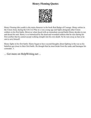 Henry Fleming Quotes
Henry Fleming (the youth) is the main character in the book Red Badge of Courage. Henry enlists in
the Union Army during the US Civil War at a very young age and fights alongside other Union
soldiers in his first battle. However when faced with an immediate second battle Henry decides to run
and desert his unit. Henry is so tramatized by the dead and wounded soldiers that he sees during his
first conflict that he cannot accept walking straight into his own death. So he runs away as fast as he
can to save himself.
Henry fights in his first battle: Henry began to have second thoughts about fighting in the war as his
battalion got closer to their first battle. He thought that he must break from the ranks and harangue his
comrades. 1.
... Get more on HelpWriting.net ...
 