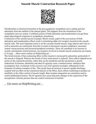 Smooth Muscle Contraction Research Paper
Noradrenaline is chemical transmitter at the post ganglionic sympathetic nerve ending and also
adrenaline from the medulla of the adrenal gland. This happens from the stimulation of the
sympathetic nervous system. Combined actions of both adrenaline and noradrenaline you get these
major physiological responses to sympathetic stimulation;
Contraction of the smooth muscle (example. Blood vessels, pupil of the eye) actions of both
adrenaline and noradrenaline effects result in stimulating alpha (A) receptors located on the smooth
muscle cells. The most important action is on the vascular smooth muscle; large arteries and veins as
well as arterioles are constricted, from this it results in decreased vascular compliance, increased
central venous pressure and increased peripheral resistance. These all contribute to an increase in
systolic and diastolic arterial pressure. (a) receptors involved in smooth muscle contraction are mainly
a1 in type, ... Show more content on Helpwriting.net ...
The twitch tension of fast contracting fibres (white muscle) is increased by adrenaline, particularly if
the muscle is fatigued. Whereas the twitch of slow (red) muscle is reduced. These effects depend on an
action on the contractile proteins, rather than on the membrane and the mechanism is poorly
understood. In humans, adrenaline and other b2 agonists cause a marked tremor: shakiness that
accompanies fear, excitement or the excessive use of b2 agonists (example: salbutamol) in the
treatment of asthma examples of this. This results from an increase in muscle spindle discharge,
coupled with an effect on the contraction kinetics of the fibres, these effects combining to produce an
instability in the reflex control of muscle length. Beta receptor antagonists are sometimes used to
control pathological tremor. The b2 agonists also cause long term changes in the expression of the
sarcoplasmic reticular proteins that can control contraction of skeletal
... Get more on HelpWriting.net ...
 