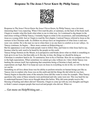 Response To The Jesus I Never Knew By Philip Yancey
Response to The Jesus I Never Knew the Jesus I Never Knew, by Philip Yancey, was a lot more
interesting than I was expecting. When I first read the plot, or summary, on the back of the book itself,
I begin to wonder what this book what relate to me in what way. As I continued to dig deeper in the
marvelous writing of Philip Yancey, I instantly began to relate to his occurrences, and remembering of
Jesus as a young child. Just as I begin to read the first chapter, I noticed Yancey referred to Jesus as the
nurturer in his Christian walk. As children we always have an imagination of what Jesus is and ours
were very similar. He is the man we run to when there is no one there to comfort us in our valleys. As
Yancey continues, he begins ... Show more content on Helpwriting.net ...
But his appearance is not what made people want to follow Him, and listen to what Jesus had to say,
because what he said, need to be heard by the people on this earth.
Yancey brings Sermon on the Mount, in to perspective and breaks down what we think is something to
look up to in our lives, but then talks as if, this day in time, the things we should be doing as
Christians is somehow hard to do. To summarize, how to be a Christian. How do we compare our lives
to the high expectations. When sometimes we cannot go a day without sin. I don t think Yancey was
bashing the sermon itself, but explaining that sometimes being a Christian is hard, and our
expectations are high. But if we keep our eyes on Jesus in everything we do in life, we will be the best
we can be.
Something we all love about Jesus was his ability to preform miracles on human beings just like us.
Yancey tries to explain why Jesus was on this earth and did the things He did while he was here.
Yancey begins to describe some of the miracles Jesus did like water to wine for example. Then Yancey
questions why some of these miracles were preformed and why some were not. This was hard for me
to understand because I have never thought about this before. Why did some people receive the
blessing of healing and others did not? Honestly, I begin to come up with my own thoughts and begin
to think I cannot compare people that received and people who did not. When we
... Get more on HelpWriting.net ...
 