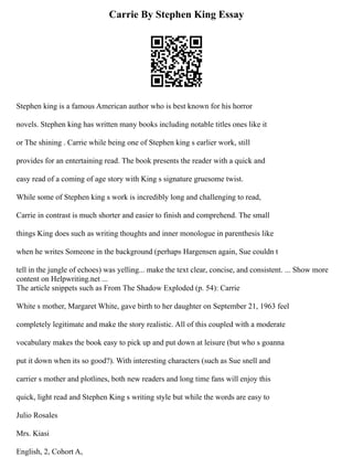 Carrie By Stephen King Essay
Stephen king is a famous American author who is best known for his horror
novels. Stephen king has written many books including notable titles ones like it
or The shining . Carrie while being one of Stephen king s earlier work, still
provides for an entertaining read. The book presents the reader with a quick and
easy read of a coming of age story with King s signature gruesome twist.
While some of Stephen king s work is incredibly long and challenging to read,
Carrie in contrast is much shorter and easier to finish and comprehend. The small
things King does such as writing thoughts and inner monologue in parenthesis like
when he writes Someone in the background (perhaps Hargensen again, Sue couldn t
tell in the jungle of echoes) was yelling... make the text clear, concise, and consistent. ... Show more
content on Helpwriting.net ...
The article snippets such as From The Shadow Exploded (p. 54): Carrie
White s mother, Margaret White, gave birth to her daughter on September 21, 1963 feel
completely legitimate and make the story realistic. All of this coupled with a moderate
vocabulary makes the book easy to pick up and put down at leisure (but who s goanna
put it down when its so good?). With interesting characters (such as Sue snell and
carrier s mother and plotlines, both new readers and long time fans will enjoy this
quick, light read and Stephen King s writing style but while the words are easy to
Julio Rosales
Mrs. Kiasi
English, 2, Cohort A,
 