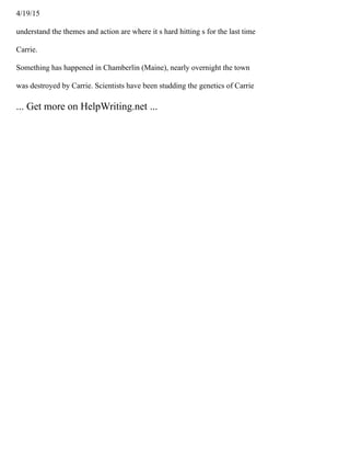 4/19/15
understand the themes and action are where it s hard hitting s for the last time
Carrie.
Something has happened in Chamberlin (Maine), nearly overnight the town
was destroyed by Carrie. Scientists have been studding the genetics of Carrie
... Get more on HelpWriting.net ...
 