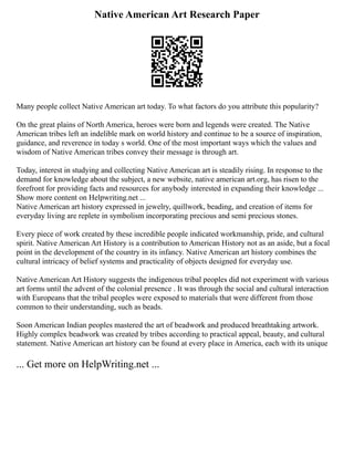 Native American Art Research Paper
Many people collect Native American art today. To what factors do you attribute this popularity?
On the great plains of North America, heroes were born and legends were created. The Native
American tribes left an indelible mark on world history and continue to be a source of inspiration,
guidance, and reverence in today s world. One of the most important ways which the values and
wisdom of Native American tribes convey their message is through art.
Today, interest in studying and collecting Native American art is steadily rising. In response to the
demand for knowledge about the subject, a new website, native american art.org, has risen to the
forefront for providing facts and resources for anybody interested in expanding their knowledge ...
Show more content on Helpwriting.net ...
Native American art history expressed in jewelry, quillwork, beading, and creation of items for
everyday living are replete in symbolism incorporating precious and semi precious stones.
Every piece of work created by these incredible people indicated workmanship, pride, and cultural
spirit. Native American Art History is a contribution to American History not as an aside, but a focal
point in the development of the country in its infancy. Native American art history combines the
cultural intricacy of belief systems and practicality of objects designed for everyday use.
Native American Art History suggests the indigenous tribal peoples did not experiment with various
art forms until the advent of the colonial presence . It was through the social and cultural interaction
with Europeans that the tribal peoples were exposed to materials that were different from those
common to their understanding, such as beads.
Soon American Indian peoples mastered the art of beadwork and produced breathtaking artwork.
Highly complex beadwork was created by tribes according to practical appeal, beauty, and cultural
statement. Native American art history can be found at every place in America, each with its unique
... Get more on HelpWriting.net ...
 