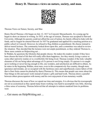 Henry D. Thoreau s views on nature, society, and man.
Thoreau Views on Nature, Society, and Man
Henry David Thoreau s life began on July 12, 1817 in Concord, Massachusetts. At a young age he
began to show an interest in writing. In 1833, at the age of sixteen, Thoreau was accepted to Harvard
University. Although his parents could not afford the cost of tuition, his family offered to help with the
funds, and in August he entered Harvard. In 1837 he graduated and applied for a teaching position at a
public school in Concord. However, he refused to flog children as punishment. He choose instead to
deliver moral lectures. The community looked down upon this, and a committee was asked to review
the situation. They decided that the lectures were not ample punishment, so they ordered Thoreau to ...
Show more content on Helpwriting.net ...
In Walden, he questions the lifestyles that people choose. He makes his readers wonder if they have
been chosen the kind of life that will really offer them happiness. Are they merely living a career or
some other narrowly routine or is a worthwhile life being lived. Thoreau wonders if the truly valuable
elements of life are being taken advantage of if a person is not living simply. If a person is so caught
up in working or never having enough in life, one wonders, and satisfaction are difficult to obtain. As
he states in the beginning Walden, most men, even in this comparatively free country, though mere
ignorance and mistake, are so occupied with the factitious cares and superfluously coarse labors of life
that is finer fruits cannot be plucked by them (Thoreau 6). This means that people care more about the
finer things in life and easier work instead of nature s gifts and hard work. Thoreau draws a parallel
between others preoccupation with money and his own enjoyment of non monetary wealth.
Thoreau discusses the issue of how we spend our time and energies. It is obvious that his townspeople
are not as economical as they spend many hours working very hard to accomplish very little, showing
a false sense of economy. Thoreau believed that all attempts to redeem mankind form its problems
were
... Get more on HelpWriting.net ...
 