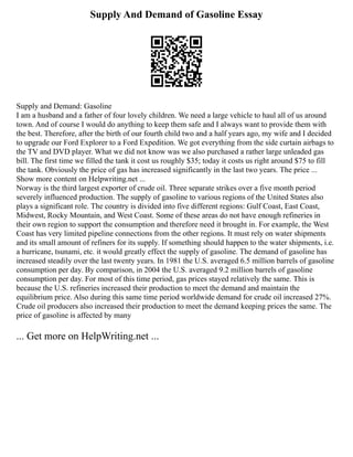 Supply And Demand of Gasoline Essay
Supply and Demand: Gasoline
I am a husband and a father of four lovely children. We need a large vehicle to haul all of us around
town. And of course I would do anything to keep them safe and I always want to provide them with
the best. Therefore, after the birth of our fourth child two and a half years ago, my wife and I decided
to upgrade our Ford Explorer to a Ford Expedition. We got everything from the side curtain airbags to
the TV and DVD player. What we did not know was we also purchased a rather large unleaded gas
bill. The first time we filled the tank it cost us roughly $35; today it costs us right around $75 to fill
the tank. Obviously the price of gas has increased significantly in the last two years. The price ...
Show more content on Helpwriting.net ...
Norway is the third largest exporter of crude oil. Three separate strikes over a five month period
severely influenced production. The supply of gasoline to various regions of the United States also
plays a significant role. The country is divided into five different regions: Gulf Coast, East Coast,
Midwest, Rocky Mountain, and West Coast. Some of these areas do not have enough refineries in
their own region to support the consumption and therefore need it brought in. For example, the West
Coast has very limited pipeline connections from the other regions. It must rely on water shipments
and its small amount of refiners for its supply. If something should happen to the water shipments, i.e.
a hurricane, tsunami, etc. it would greatly effect the supply of gasoline. The demand of gasoline has
increased steadily over the last twenty years. In 1981 the U.S. averaged 6.5 million barrels of gasoline
consumption per day. By comparison, in 2004 the U.S. averaged 9.2 million barrels of gasoline
consumption per day. For most of this time period, gas prices stayed relatively the same. This is
because the U.S. refineries increased their production to meet the demand and maintain the
equilibrium price. Also during this same time period worldwide demand for crude oil increased 27%.
Crude oil producers also increased their production to meet the demand keeping prices the same. The
price of gasoline is affected by many
... Get more on HelpWriting.net ...
 