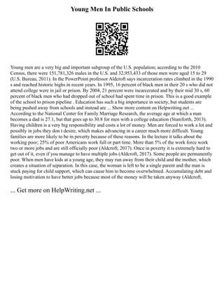 Young Men In Public Schools
Young men are a very big and important subgroup of the U.S. population; according to the 2010
Census, there were 151,781,326 males in the U.S. and 32,953,433 of those men were aged 15 to 29
(U.S. Bureau, 2011). In the PowerPoint professor Aldcroft says incarceration rates climbed in the 1990
s and reached historic highs in recent years. In 1995, 16 percent of black men in their 20 s who did not
attend college were in jail or prison. By 2004, 21 percent were incarcerated and by their mid 30 s, 60
percent of black men who had dropped out of school had spent time in prison. This is a good example
of the school to prison pipeline . Education has such a big importance in society, but students are
being pushed away from schools and instead are ... Show more content on Helpwriting.net ...
According to the National Center for Family Marriage Research, the average age at which a man
becomes a dad is 27.1, but that goes up to 30.8 for men with a college education (Staniforth, 2013).
Having children is a very big responsibility and costs a lot of money. Men are forced to work a lot and
possibly in jobs they don t desire, which makes advancing in a career much more difficult. Young
families are more likely to be in poverty because of these reasons. In the lecture it talks about the
working poor; 25% of poor Americans work full or part time. More than 5% of the work force work
two or more jobs and are still officially poor (Aldcroft, 2017). Once in poverty it is extremely hard to
get out of it, even if you manage to have multiple jobs (Aldcroft, 2017). Some people are permanently
poor. When men have kids at a young age, they may run away from their child and the mother, which
creates a situation of separation. In this case, the woman is left to be a single parent and the man is
stuck paying for child support, which can cause him to become overwhelmed. Accumulating debt and
losing motivation to have better jobs because most of the money will be taken anyway (Aldcroft,
... Get more on HelpWriting.net ...
 
