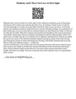 Medicine And I Were Not Love At First Sight
Medicine and I were not really love at first sight. In fact, medicine would dress up as an Oncologist
and drop me off to school every morning, but still no love. If anything, I hated it since I would see
sick and sad people as I would wait on my father to finish his clinic on our way home. To me these
patients were nothing more than a hurdle between me and my Nintendo and Sega. It was during one of
those traffic jams on our way home that my emotions boiled over and I blurted out, What is it that you
do, delay the inevitable. Make their existence more painful and miserable as they wait on becoming a
worm buffet. Torture them with your chemicals and radiations until they blink eternally. What? I am
glad I wasn t my father that day or I would have lost it, Medicine aka dad did not. That day, he should
have given me a piece of his minds but instead he opted for giving me a piece of his heart. Having
gone through the motions of school and feeling lost all along, I had finally found the path in my life,
that too in the most unlikely of places... a traffic jam.
Life just switched gears. A lot of hard work went into getting from that traffic jam to medical school.
Basic science years taught me all about the structure and function of the miracle that is the human
body. Clinical rotations taught me that there was a lot more to that structure and function then I
thought, and what I was taught. The more I learnt the more I felt I needed to learn. An unquenchable
thirst, at times
... Get more on HelpWriting.net ...
 