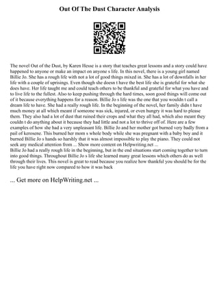Out Of The Dust Character Analysis
The novel Out of the Dust, by Karen Hesse is a story that teaches great lessons and a story could have
happened to anyone or make an impact on anyone s life. In this novel, there is a young girl named
Billie Jo. She has a rough life with not a lot of good things mixed in. She has a lot of downfalls in her
life with a couple of uprisings. Even though she doesn t have the best life she is grateful for what she
does have. Her life taught me and could teach others to be thankful and grateful for what you have and
to live life to the fullest. Also to keep pushing through the hard times, soon good things will come out
of it because everything happens for a reason. Billie Jo s life was the one that you wouldn t call a
dream life to have. She had a really rough life. In the beginning of the novel, her family didn t have
much money at all which meant if someone was sick, injured, or even hungry it was hard to please
them. They also had a lot of dust that ruined their crops and what they all had, which also meant they
couldn t do anything about it because they had little and not a lot to thrive off of. Here are a few
examples of how she had a very unpleasant life. Billie Jo and her mother got burned very badly from a
pail of kerosene. This burned her mom s whole body while she was pregnant with a baby boy and it
burned Billie Jo s hands so harshly that it was almost impossible to play the piano. They could not
seek any medical attention from ... Show more content on Helpwriting.net ...
Billie Jo had a really rough life in the beginning, but in the end situations start coming together to turn
into good things. Throughout Billie Jo s life she learned many great lessons which others do as well
through their lives. This novel is great to read because you realize how thankful you should be for the
life you have right now compared to how it was back
... Get more on HelpWriting.net ...
 