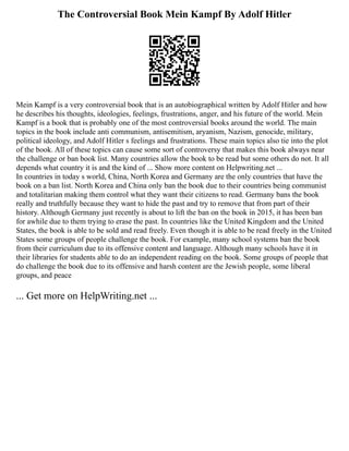 The Controversial Book Mein Kampf By Adolf Hitler
Mein Kampf is a very controversial book that is an autobiographical written by Adolf Hitler and how
he describes his thoughts, ideologies, feelings, frustrations, anger, and his future of the world. Mein
Kampf is a book that is probably one of the most controversial books around the world. The main
topics in the book include anti communism, antisemitism, aryanism, Nazism, genocide, military,
political ideology, and Adolf Hitler s feelings and frustrations. These main topics also tie into the plot
of the book. All of these topics can cause some sort of controversy that makes this book always near
the challenge or ban book list. Many countries allow the book to be read but some others do not. It all
depends what country it is and the kind of ... Show more content on Helpwriting.net ...
In countries in today s world, China, North Korea and Germany are the only countries that have the
book on a ban list. North Korea and China only ban the book due to their countries being communist
and totalitarian making them control what they want their citizens to read. Germany bans the book
really and truthfully because they want to hide the past and try to remove that from part of their
history. Although Germany just recently is about to lift the ban on the book in 2015, it has been ban
for awhile due to them trying to erase the past. In countries like the United Kingdom and the United
States, the book is able to be sold and read freely. Even though it is able to be read freely in the United
States some groups of people challenge the book. For example, many school systems ban the book
from their curriculum due to its offensive content and language. Although many schools have it in
their libraries for students able to do an independent reading on the book. Some groups of people that
do challenge the book due to its offensive and harsh content are the Jewish people, some liberal
groups, and peace
... Get more on HelpWriting.net ...
 