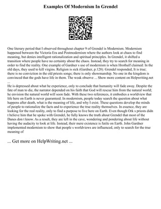 Examples Of Modernism In Grendel
One literary period that I observed throughout chapter 9 of Grendel is Modernism. Modernism
happened between the Victoria Era and Postmodernism where the authors look at chaos to find
meaning, but denies intelligent rationalization and spiritual principles. In Grendel, it shifted a
transition where people have no certainty about the chaos. Instead, they try to search for meaning in
order to find the reality. One example of Gardner s use of modernism is when Hrothulf claimed: In the
old days, they used to kill virgins. Religion is sick (Gardner, p.128). Grendel responded, It is true;
there is no conviction in the old priests songs; there is only showmanship. No one in the kingdom is
convinced that the gods have life in them. The weak observe ... Show more content on Helpwriting.net
...
He is depressed about what he experience, only to conclude that humanity will fade away. Despite the
fate of man to die, the narrator depended on his faith that God will rescue him from the natural world;
he envision the natural world will soon fade. With these two references, it embodies a worldview that
life here on Earth is never guaranteed. In modernism, people today search the question about what
happens after death, what is the meaning of life, and why I exist. These questions develop the minds
of people to rationalize the facts and to experience the true reality themselves. In essence, they are
looking for the real reality, only to find a purpose to live here on Earth. Even though Ork s priests didn
t believe him that he spoke with Grendel, he fully knows the truth about Grendel that most of the
Danes don t know. As a result, they are left in the cave, wondering and pondering about life without
having the audacity to look at life. Instead, their mere existence is futile on Earth. John Gardner
implemented modernism to show that people s worldviews are influenced, only to search for the true
meaning of
... Get more on HelpWriting.net ...
 