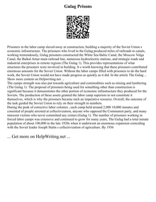 Gulag Prisons
Prisoners in the labor camp slaved away at construction, building a majority of the Soviet Union s
economic infrastructure. The prisoners who lived in the Gulag produced miles of railroads to canals,
working tremendously, Gulag prisoners constructed the White Sea Baltic Canal, the Moscow Volga
Canal, the Baikal Amur main railroad line, numerous hydroelectric stations, and strategic roads and
industrial enterprises in remote regions (The Gulag 1). This provides representations of what
structures the prisoners were involved in building. It s worth knowing that these prisoners contributed
enormous amounts for the Soviet Union. Without the labor camps filled with prisoners to do the hard
work, the Soviet Union would not have made progress as quickly as it did. In the article The Gulag ...
Show more content on Helpwriting.net ...
The camps strength was also put towards agriculture and commodities such as mining and lumbering
(The Gulag 1). The proposal of prisoners being used for something other than construction is
significant because it demonstrates the other portion of economic infrastructure they produced for the
Soviets. The production of these assets granted the labor camp superiors to not constitute it
themselves, which is why the prisoners became such an imperative resource. Overall, the outcome of
the task guided the Soviet Union to rely on their strength in numbers.
During the peak of corrective labor colonies , each camp held around 2,000 10,000 inmates and
consisted of people arrested at collectivization, anyone who opposed the Communist party, and many
innocent victims who never committed any crimes (Gulag 1). The number of prisoners working in
forced labor camps was extensive and continued to grow for many years, The Gulag had a total inmate
population of about 100,000 in the late 1920s when it underwent an enormous expansion coinciding
with the Soviet leader Joseph Stalin s collectivization of agriculture. By 1936
... Get more on HelpWriting.net ...
 