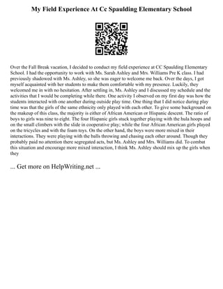 My Field Experience At Cc Spaulding Elementary School
Over the Fall Break vacation, I decided to conduct my field experience at CC Spaulding Elementary
School. I had the opportunity to work with Ms. Sarah Ashley and Mrs. Williams Pre K class. I had
previously shadowed with Ms. Ashley, so she was eager to welcome me back. Over the days, I got
myself acquainted with her students to make them comfortable with my presence. Luckily, they
welcomed me in with no hesitation. After settling in, Ms. Ashley and I discussed my schedule and the
activities that I would be completing while there. One activity I observed on my first day was how the
students interacted with one another during outside play time. One thing that I did notice during play
time was that the girls of the same ethnicity only played with each other. To give some background on
the makeup of this class, the majority is either of African American or Hispanic descent. The ratio of
boys to girls was nine to eight. The four Hispanic girls stuck together playing with the hula hoops and
on the small climbers with the slide in cooperative play; while the four African American girls played
on the tricycles and with the foam toys. On the other hand, the boys were more mixed in their
interactions. They were playing with the balls throwing and chasing each other around. Though they
probably paid no attention there segregated acts, but Ms. Ashley and Mrs. Williams did. To combat
this situation and encourage more mixed interaction, I think Ms. Ashley should mix up the girls when
they
... Get more on HelpWriting.net ...
 