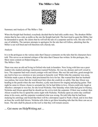 The Miller s Tale
Summary and Analysis of The Miller s Tale
When the Knight had finished, everybody decided that he had told a noble story. The drunken Miller
claims that he has a tale as noble as the one the Knight had told. The host tried to quiet the Miller, but
he demanded to speak. He claims that he will tell the tale of a carpenter and his wife. His tale will be
one of infidelity. The narrator attempts to apologize for the tale that will follow, admitting that the
Miller is not well bred and will therefore tell a bawdy tale.
Analysis
It is in the prologues to the various tales that Chaucer comments on the tales that his characters have
told. This serves as an internal critique of the tales that Chaucer has written. In this prologue, the ...
Show more content on Helpwriting.net ...
The Miller s Tale:
There was once an old oaf living in Oxford who took in boarders. Now living with him was a poor
student who studied astrology (astronomy) named Nicholas. He was sly, demure and well versed in
love. The carpenter had wed a much younger wife and Alison. She was fair and slim, good enough for
any lord to have as a mistress or any yeoman to honestly wed. While John the carpenter was away,
Nicholas made a pass at Alison, then proclaimed his love for her. She warned him that her husband
was jealous, but swore that she would meet him when she could do so safely. One day Alison was
heading to the parish when she met Absolon, a jolly man known for singing and playing guitar. That
night he came to Alison s home to serenade her, for he had fallen in love. Alison could only laugh at
Absolon s attempts to woo her, for she loved Nicholas. One Saturday when John had gone to Oseney,
Nicholas and Alison agreed that he should use his wit to trick the carpenter. If their ruse worked, then
Alison would be free to spend the entire night with Nicholas. Nicholas spent an entire day confined
alone in his room, and the carpenter wondered what was wrong. He told John that he had been
studying his astrology and found that there will be a downpour equal to Noah s flood, and in less than
an hour the world shall drown. Nicholas tells John to get three kneading tubs that the three can use as
boats. The tubs shall be placed on the roof so that they will remain unseen.
... Get more on HelpWriting.net ...
 