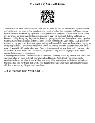 My Last Day On Earth Essay
You never know when your last day on Earth will be, make the best out of everyday. My mother told
my brother and I the night before tragedy struck. I went to bed on that quiet night in May; woken up
by a terrible and heartbreaking nightmare. The nightmare was composed of my cousin, Travis, dying
in a car crash. Staying awake for ten more minutes to receive a phone call that my nightmare has
become a reality. Being only 14 years old, I couldn t quite grasp the idea that my best friend, my other
brother, and my big cousin has just left all of us forever. For the next 5 years of my life, I applied my
mothers saying, you never know when your last day on Earth will be, make the best out of everyday to
everything I did/do. Travis would have never known his last day on Earth would be May 21st, 2012,
only 19 years old. Life can be taken away from us in split second; so why don t we live each day like
its our last? Why do people take love and life for granted? Sadly, it takes tragedy to make people
realize that tomorrow is not granted.
I was six years old when Travis moved out of our house. Thinking he was my brother until then, I was
surprised when my mom said, Tell your cousin bye, Brookie. . Since the day he moved out, he
continued to be my very best friend. Calling him every night, upset about family issues, school work,
the fight I had with my friend that day, he was there for me every single night getting me through it
all; then as soon as my life got much more hard,
... Get more on HelpWriting.net ...
 