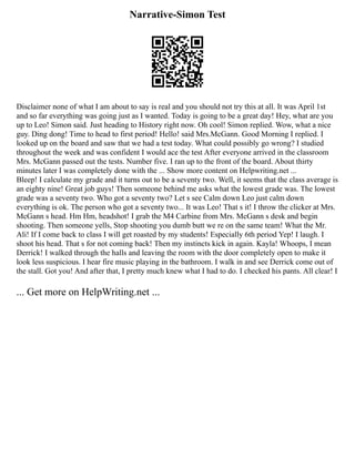 Narrative-Simon Test
Disclaimer none of what I am about to say is real and you should not try this at all. It was April 1st
and so far everything was going just as I wanted. Today is going to be a great day! Hey, what are you
up to Leo! Simon said. Just heading to History right now. Oh cool! Simon replied. Wow, what a nice
guy. Ding dong! Time to head to first period! Hello! said Mrs.McGann. Good Morning I replied. I
looked up on the board and saw that we had a test today. What could possibly go wrong? I studied
throughout the week and was confident I would ace the test After everyone arrived in the classroom
Mrs. McGann passed out the tests. Number five. I ran up to the front of the board. About thirty
minutes later I was completely done with the ... Show more content on Helpwriting.net ...
Bleep! I calculate my grade and it turns out to be a seventy two. Well, it seems that the class average is
an eighty nine! Great job guys! Then someone behind me asks what the lowest grade was. The lowest
grade was a seventy two. Who got a seventy two? Let s see Calm down Leo just calm down
everything is ok. The person who got a seventy two... It was Leo! That s it! I throw the clicker at Mrs.
McGann s head. Hm Hm, headshot! I grab the M4 Carbine from Mrs. McGann s desk and begin
shooting. Then someone yells, Stop shooting you dumb butt we re on the same team! What the Mr.
Ali! If I come back to class I will get roasted by my students! Especially 6th period Yep! I laugh. I
shoot his head. That s for not coming back! Then my instincts kick in again. Kayla! Whoops, I mean
Derrick! I walked through the halls and leaving the room with the door completely open to make it
look less suspicious. I hear fire music playing in the bathroom. I walk in and see Derrick come out of
the stall. Got you! And after that, I pretty much knew what I had to do. I checked his pants. All clear! I
... Get more on HelpWriting.net ...
 