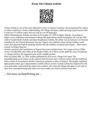 Essay On Chinua Achebe
Chinua Achebe is one of the most influential writers in African Literature. He incorporated his culture
so others could have a better understanding. His Things fall apart, ended up being a great success that
it sold over 12 million copies and was sold in over 50 languages.
Albert Chinualumogu Achebe was born on November 16, 1930 in Ogidi, Nigeria. According to
(https://www.cliffsnotes.com/literature/t/things fall apart/chinua achebe biography), He was the fifth
child of Isaiah Okafor Achebe and Janet Iloegbunam Achebe. His father was an instructor in Christian
catechism for the Church Missionary Society. Nigeria was a British colony during Achebe s early
years, and educated English speaking families like the Achebes occupied a privileged ... Show more
content on Helpwriting.net ...
Achebe s position and contribution to Nigeria He wrote multiple books. No Longer at Ease (1960),
Arrow of God(1964) and A Man of the People (1966), all of these novels uplift the issue of traditions
vs. change and how the argument must reach a middle ground.
Prior to joining NBC, in 1958, Achebe published his first novel: Things Fall Apart. The
groundbreaking novel centers on the cultural clash between native African culture and the traditional
white culture of missionaries and the colonial government in place in Nigeria. Thoroughly explained
Igbo people/culture gave representation Achebe reflects on how western culture has impacted his life
as he personally experienced the clash of two cultures. He writes the Things fall apart, to not only to
show how uncompromising both sides were but to make sure Native African know their
... Get more on HelpWriting.net ...
 