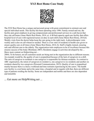 XYZ Rest Home Case Study
The XYZ Rest Home has a unique and personal group with great commitment to eminent care and
special individual needs. This facility has been operating since 1996. Family owned and run, the
facility puts great emphasis in giving compassionate and professional services in a safe haven that
they can call home (Anne Marie Rest Home, 2014, a). A 40 bed capacity aged care facility that offers
hospital level of care with registered nurses on duty in each shift (Anne Maree Rest Home, 2014,b).
Weekly visits from the doctor helps keep the care going in the right track. A physiotherapist visits
weekly and is also on call whenever needed. There is a low ratio of residents to health care givers to
ensure quality care at all times (Anne Maree Rest Home, 2014, b). Staff is highly trained, ensuring
safe and efficient care to the elderly. The organization train employees to be of excellence because this
ensures success of the body (Wentland, 2007). Residents engage in activities developed by the ...
Show more content on Helpwriting.net ...
2004). To be honest, not all customers needs are being met in the organization due to different reasons.
An example would be, the quality of care is jeopardised because of the lack of caregivers in a shift.
The ratio of caregiver to residents is one caregiver is responsible for thirteen residents. As contrast to
ABC organisation, the ration of caregivers to resident is, one caregiver to six residents and another six
residents shared by two caregivers (Personal Communication, 2015). Quality of care is jeopardised
mainly because there is a heavy workload and time restraint experiencing by the carers. The health
care facility is a rest home and at the same time, a hospital and in regards with that, there are different
type of patients residing the facility. Some are independent and mobile and there are also dependent
and immobile
... Get more on HelpWriting.net ...
 