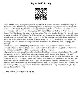 Taylor Swift Parody
Shake It Off is a song by singer songwriter Taylor Swift. It became her second number one single in
the United States. The message Taylor Swift portrays in the song is very inspirational and positive to
everyone in America today. Swift teaches everyone to not try to be like everyone else, and when you
have mean people talk down about you, you just let it go and be yourself. Key of Awesome is a
famous YouTube channel that makes several parodies of the most popular singles. They recently made
a parody of Shake It Off by Taylor Swift. The parody has the same beat and a similar music video, but
a totally different meaning in the lyrics. It mocks Taylor Swift and everything she has accomplished. It
mocks the meaning of the song, and also the music video itself mocks the original music video. The
two songs and music videos are comparable and contrastable, but both songs send a very opposite
message.
Since the song Shake It Off had a parody about it and the artist, there was definitely several
similarities between the two. The music video starts off with Taylor Swift doing ballet. It shows that
she isn t in unison just like ... Show more content on Helpwriting.net ...
Of course the lyrics are completely different and send a different message to the audience. The parody
really targets on Taylor Swifts flaws, and makes them seem bigger than what they are. The song`
shows Swift being surprised that she won another music award, when in reality she has won one every
year since she was 15 years old. Taylor Swift s songs have always been about break ups and boys, so
the parody targeted on her breaking up with guys and always making songs about them after they
break up. Taylor Swift is saying The haters gonna hate baby, I m just gonna shake it off. Obviously the
two meanings of the song are completely different. The artists of the song are different people, thus
making the sound of the singer
... Get more on HelpWriting.net ...
 