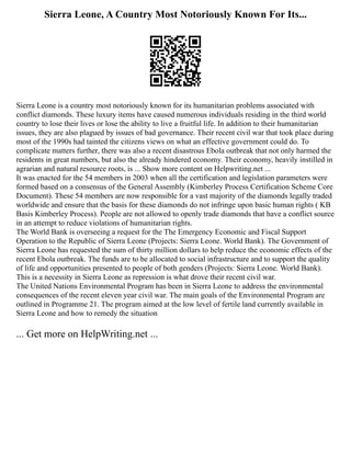 Sierra Leone, A Country Most Notoriously Known For Its...
Sierra Leone is a country most notoriously known for its humanitarian problems associated with
conflict diamonds. These luxury items have caused numerous individuals residing in the third world
country to lose their lives or lose the ability to live a fruitful life. In addition to their humanitarian
issues, they are also plagued by issues of bad governance. Their recent civil war that took place during
most of the 1990s had tainted the citizens views on what an effective government could do. To
complicate matters further, there was also a recent disastrous Ebola outbreak that not only harmed the
residents in great numbers, but also the already hindered economy. Their economy, heavily instilled in
agrarian and natural resource roots, is ... Show more content on Helpwriting.net ...
It was enacted for the 54 members in 2003 when all the certification and legislation parameters were
formed based on a consensus of the General Assembly (Kimberley Process Certification Scheme Core
Document). These 54 members are now responsible for a vast majority of the diamonds legally traded
worldwide and ensure that the basis for these diamonds do not infringe upon basic human rights ( KB
Basis Kimberley Process). People are not allowed to openly trade diamonds that have a conflict source
in an attempt to reduce violations of humanitarian rights.
The World Bank is overseeing a request for the The Emergency Economic and Fiscal Support
Operation to the Republic of Sierra Leone (Projects: Sierra Leone. World Bank). The Government of
Sierra Leone has requested the sum of thirty million dollars to help reduce the economic effects of the
recent Ebola outbreak. The funds are to be allocated to social infrastructure and to support the quality
of life and opportunities presented to people of both genders (Projects: Sierra Leone. World Bank).
This is a necessity in Sierra Leone as repression is what drove their recent civil war.
The United Nations Environmental Program has been in Sierra Leone to address the environmental
consequences of the recent eleven year civil war. The main goals of the Environmental Program are
outlined in Programme 21. The program aimed at the low level of fertile land currently available in
Sierra Leone and how to remedy the situation
... Get more on HelpWriting.net ...
 