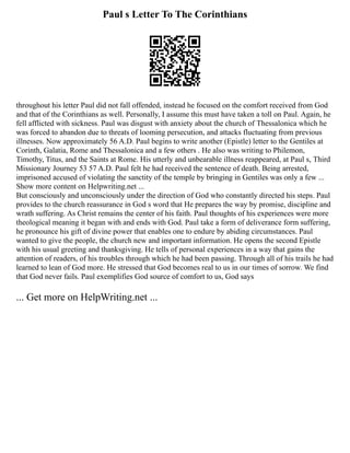 Paul s Letter To The Corinthians
throughout his letter Paul did not fall offended, instead he focused on the comfort received from God
and that of the Corinthians as well. Personally, I assume this must have taken a toll on Paul. Again, he
fell afflicted with sickness. Paul was disgust with anxiety about the church of Thessalonica which he
was forced to abandon due to threats of looming persecution, and attacks fluctuating from previous
illnesses. Now approximately 56 A.D. Paul begins to write another (Epistle) letter to the Gentiles at
Corinth, Galatia, Rome and Thessalonica and a few others . He also was writing to Philemon,
Timothy, Titus, and the Saints at Rome. His utterly and unbearable illness reappeared, at Paul s, Third
Missionary Journey 53 57 A.D. Paul felt he had received the sentence of death. Being arrested,
imprisoned accused of violating the sanctity of the temple by bringing in Gentiles was only a few ...
Show more content on Helpwriting.net ...
But consciously and unconsciously under the direction of God who constantly directed his steps. Paul
provides to the church reassurance in God s word that He prepares the way by promise, discipline and
wrath suffering. As Christ remains the center of his faith. Paul thoughts of his experiences were more
theological meaning it began with and ends with God. Paul take a form of deliverance form suffering,
he pronounce his gift of divine power that enables one to endure by abiding circumstances. Paul
wanted to give the people, the church new and important information. He opens the second Epistle
with his usual greeting and thanksgiving. He tells of personal experiences in a way that gains the
attention of readers, of his troubles through which he had been passing. Through all of his trails he had
learned to lean of God more. He stressed that God becomes real to us in our times of sorrow. We find
that God never fails. Paul exemplifies God source of comfort to us, God says
... Get more on HelpWriting.net ...
 