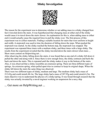 Slinky Investigation
The reason for the experiment was to determine whether or not adding mass to a slinky changed how
fast it traveled down the stairs. It was hypothesized that changing mass at either end of the slinky
would cause it to travel down the stairs slower. An explanation for this is, when adding mass to either
end it would actually cause the required force to pull the slinky over. The first process of this
experiment was to collect materials. Finding a suitable location for stairs that were uniform in height
and width. A stopwatch was used to time the duration of falling down the steps. When pushed the
stopwatch was started. As the slinky reached the bottom step, the stopwatch was stopped. The
experiment was repeated three times with a medium slinky, and three times with a large slinky. The
results from the experiment revealed that the slinky traveled down the stairs slower when mass ...
Show more content on Helpwriting.net ...
After observing the slinky falling down the stairs, it was found that as one end of a slinky fell down it
pulled the other end along with it. Since there is now enough force, the slinky contracts and hurls the
back end down the stairs. This is repeated until the slinky makes it way to the bottom of the stairs.
Also, it was observed that a slinky resembles an extension spring. There are three different types of
springs. An extension spring, when pulled apart tries to contract to keep its original shape. When the
slinky fell down the stairs the same thing was observed.
There were two different types of slinky, medium and large. The medium slinky had a mass of
213.65g and could stretch 46.1m. The large slinky had a mass of 287.95g and could stretch 6.5m. The
main objective was to understand the physics of a slinky/spring. It was found through research that the
slinky was actually invented by a naval engineer working on suspension for a navy ship
... Get more on HelpWriting.net ...
 
