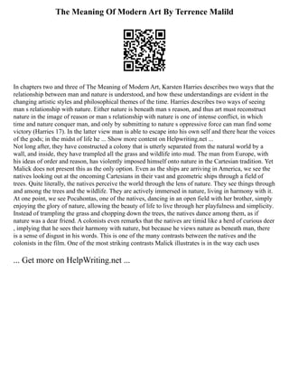The Meaning Of Modern Art By Terrence Malild
In chapters two and three of The Meaning of Modern Art, Karsten Harries describes two ways that the
relationship between man and nature is understood, and how these understandings are evident in the
changing artistic styles and philosophical themes of the time. Harries describes two ways of seeing
man s relationship with nature. Either nature is beneath man s reason, and thus art must reconstruct
nature in the image of reason or man s relationship with nature is one of intense conflict, in which
time and nature conquer man, and only by submitting to nature s oppressive force can man find some
victory (Harries 17). In the latter view man is able to escape into his own self and there hear the voices
of the gods; in the midst of life he ... Show more content on Helpwriting.net ...
Not long after, they have constructed a colony that is utterly separated from the natural world by a
wall, and inside, they have trampled all the grass and wildlife into mud. The man from Europe, with
his ideas of order and reason, has violently imposed himself onto nature in the Cartesian tradition. Yet
Malick does not present this as the only option. Even as the ships are arriving in America, we see the
natives looking out at the oncoming Cartesians in their vast and geometric ships through a field of
trees. Quite literally, the natives perceive the world through the lens of nature. They see things through
and among the trees and the wildlife. They are actively immersed in nature, living in harmony with it.
At one point, we see Pocahontas, one of the natives, dancing in an open field with her brother, simply
enjoying the glory of nature, allowing the beauty of life to live through her playfulness and simplicity.
Instead of trampling the grass and chopping down the trees, the natives dance among them, as if
nature was a dear friend. A colonists even remarks that the natives are timid like a herd of curious deer
, implying that he sees their harmony with nature, but because he views nature as beneath man, there
is a sense of disgust in his words. This is one of the many contrasts between the natives and the
colonists in the film. One of the most striking contrasts Malick illustrates is in the way each uses
... Get more on HelpWriting.net ...
 