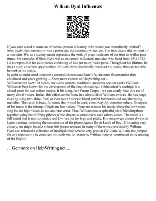 William Byrd Influences
If you were asked to name an influential person in history, who would you immediately think of?
Most likely, the person is or was a politician, businessman, writer, etc. You most likely did not think of
a musician. We, as a society, under appreciate the work of great musicians of our time as well as past
times. For example, William Byrd was an extremely influential musician who lived from 1538 1623.
He is responsible for choir pieces consisting of four (or more) voice parts. Throughout his lifetime, he
made many uncertain opportunities. William Byrd beneficially impacted his society through the risks
he took in his music.
In order to understand someone s accomplishments and later life, one must first examine their
childhood and years growing ... Show more content on Helpwriting.net ...
William wrote over 120 pieces, including sonnets, madrigals, and other secular works (William).
William is best known for his development of the English madrigal. (Britannica) A madrigal is a
choral piece for two to four people. In his song, Ave Verum Corpus , we can clearly hear this use of
many choral voices. In fact, this effect can be found in a almost all of William s works. He took large
risks by using two, three, four, or even more voices to blend perfect harmonies and use alternating
melodies. The result is beautiful music that would be used, even today, by countless others. On aspect
of his music is the joining of high and low voices. There are areas in his music where the low voices
sing but the high voices do not and vice versa. Then, William does a splendid job of blending them
together, using the differing pitches of the singers to compliment each others voices. The result is a
full sound that is not too muddy and low, yet not too high and pitchy. His songs were almost always in
Latin wording, including the constant use of the phrase Agnus Dei or Lamb of God . If listening very
closely, one might be able to hear this phrase repeated in many of the works provided by William.
Byrd also released a collection of madrigals that became very popular (William).William also jumped
for any opportunity he could get his hands on; for example, William majorly contributed in the making
of the English
... Get more on HelpWriting.net ...
 
