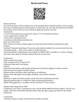 Rockwood Essay
Rockwood Series
Set your home apart with the striking style of the Richards Wilcox Rockwood three section carriage
house door. Featuring galvanized steel panels overlaid with rich, red cedar, the Rockwood combines
the aesthetic of real wood you want with the strength and security you need.
Construction
2 3/4 (70 mm) insulated core equals an R value of 17.35 for thermal resistance
3 arctic grade bottom weather seal
A true to life wood grain texture
A continuous polyurethane insulated core
Dual seal section joints
Door sections are strong, resistant against rust, galvanized steel finished with polyester paint
Features
Neufoam™ patented technology of innovative polyurethane insulates the core and resists heat loss
Commercial grade ... Show more content on Helpwriting.net ...
The perfect blend of sophistication and strength, the Model 9700 is available in a variety of design,
stain and colour option to instantly enhance the look of your home.
Construction
Pinch resistant door panels
Fully insulated with an R Value of 10
Embossed, high tensile steel panels
Features
Galvanized steel backers add strength and help prevent thermal cupping in extreme weather
Pinch resistant door panels eliminate injuries
Bottom weather seal blocks drafts and reduces air infiltration
Integral struts add rigidity and strength, durability, and smoother operation
Options
Hardware is made from black powder coated steel with a hand hammered look.
Optional insulated glass is available for improved thermal performance
Model 9700 garage door is available with the TruChoice™ Color System
Modern Glass Garage Doors 8800
Complement your home s contemporary style with the Model 8800 from Wayne Dalton. The full view
design, sleek lines and flexible aluminum frame make this glass garage door ideal for the modern
homeowner.
Construction
Aluminum frames are made with anodized or powder coat paint
 