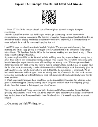 Explain The Concept Of Sunk Cost Effect And Give A...
1. Please EXPLAIN the concept of sunk cost effect and give a personal example from your
experiences.
The sunk cost effect is when you feel like you have to get your money s worth no matter the
circumstance or negative outcomes is. The decision is based on future costs and benefits alone. It is an
investment that has already been made and cannot be recovered. Therefore, it is the hard money we
made and paid for to risk the chances of enjoying it or not.
I paid $350 to go on a family reunion in Norfolk, Virginia. When we got on the bus early that
morning, and fell all sleep quickly as we began to ride. Our first stop at the convenient store turned
into a disaster. We found out that the AC on the bus was not working, and was forced to stay ... Show
more content on Helpwriting.net ...
A great example would be books. We read website and blog s and they advertise book s stating that it
gives detail s about how to make fast money and even retire in your 30 s. Therefore, convincing us to
buy the books just to purchase them and tells us thing s we already know. When we go to the book
store we notice a new book saying 100 ways to make a fortune within a month. Since we already paid
for the other book, we are easily convinced that may this could be the right book that actually gives us
real ways to become rich. So then we buy it and still feel like the information is not enough. We go
back to the bookstore and look again. Since we already lost a lot of money in the other book s we are
hoping that eventually we will find that right book with authentic information to finally know how to
make a fortune.
3. Watch a news entertainment show on cable or via the internet for 30 minutes. Pay attention to the
guest experts that appear. Classify/identify one of the guests as either a fox or a hedgehog, giving
details from their interview that support your classification.
There was a short clip of Trump supporter Vicki Sciolaro and CNN news anchor Brooke Baldwin
speaking about Trump s locker room talk. In the interview, news anchor Baldwin asked Sciolaro about
how she felt about what Trump said in the video. Sciolaro felt as if it was offensive, but irrelevant
since it
... Get more on HelpWriting.net ...
 