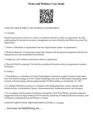 Pratt And Whitney Case Study
CONCEPT GROUP THREE: THE INTERNAL ENVIRONMENT
A. Concepts
Internal environment consists of a variety of conditions and forces within an organization. By fully
understanding the internal environment, management can more efficiently and effectively control the
organization.
1. Owners: Individuals or organizations that have legal property right to an organization.
2. Board of Directors: An elected governing body charged with the general management and decision
making that serve the stockholders best interests.
3. Employees: The workforce and talents within an organization.
4. Physical Work Environment: The facilities and physical locations where an organization conducts
its business.
B. Analysis
1. Pratt Whitney is a subsidiary of United Technologies Corporation, a public company listed under
New York Stock Exchange as UTX. United Technologies has close to 800 million outstanding shares
of stock, with total capital valued at approximately 92 billion dollars as of September 25, 2017.
2. It s Board of Directors consists of 12 members with backgrounds from various industries that
include military, semiconductor, finance, telecommunication, biopharmaceutical, and aerospace.
3. As a company with thousands of employees around the world, Pratt Whitney promotes employee
engagement and encourages employee involvement by sponsoring 8 Employee Resource Groups, such
as Hispanic Leadership Forum and Women s Council.
CONCEPT GROUP FOUR: ORGANIZATION CULTURE A. Concepts
... Get more on HelpWriting.net ...
 
