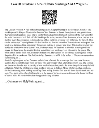 Loss Of Freedom In A Pair Of Silk Stockings And A Wagner...
The Loss of Freedom A Pair of Silk Stockings and A Wagner Montee In the stories of A pair of silk
stockings and A Wagner Montee the theme of loss freedom is shown through their past, present and
their emotional reactions leads one to shelter themselves from the harsh realities of the real world for
the main characters. In A Pair of Silk Stockings the main character Mrs. Summers is held captive in a
shallow everyday obligation to the nurturing of her children, creating very little time for herself. This
can be seen when The neighbors said that She had no time no second of time to devote to the past. Her
heart is so depressed that she mainly focuses on making it one day at a time. This is shown when but
luckily no to morrow never comes. Mrs. Summers need for freedom is mirrored in how gently she
placed her hand upon the counter feeling something very soothing, very pleasant to the touch. The
brush of her hands, frees Mrs. Summers hidden soul. Her desires for the limited extravagance of her
forgotten life is awakened. She battles for her freedom even if it is for a day. ... Show more content on
Helpwriting.net ...
Aunt Georgiana gave up her freedom and the love of music for a marriage that concealed her true
identity. She isolated herself from her past. This can be seen when Clark the nephew said She seemed
not to realize that she was in the city where she had spent her youth, the place longed for hungrily half
a lifetime. All of the life that was once inside of her, are in hiding. Afraid of showing her emotions,
she locks them up, thus locking herself up from reality. I could feel how all those details sank into her
soul. This quote shows how lifeless she is in the eyes of her own nephew, the one she shared her love
of music with. All her freedom has disappeared along with the
... Get more on HelpWriting.net ...
 