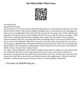 The Silent Killer Short Story
The Silent Killer
Reginald and Timothy
Let me recount to all of you the tale of Reginald. Reginald was a corporate lawyer based in New York
and lived there with his wife and four children. Reginald s life was rich and full of joy and happiness.
Years went by and Reginald retired with his family and moved to the great state of Utah. Months later
Reginald s wife died of cancer and his children all moved away to start their futures at college. At that
point in time, Reginald found himself completely alone, depressed, and unable to leave his house
without assistance. But why is he depressed? Some would argue that he lived a successful life and he
has no reason to be depressed. While this is true some of the time what most people don t see what is
really going on. Reginald often finds himself stilling alone day after day with no one visiting him and
being unable to leave. Reginald is suffering from social isolation however this does not just affect the
elderly or those who don t have family around.
Let s take a look at Reginald s child Timothy. Timothy moved away to college just a few months after
his mother died. He knows a few people and he does is go to class, comes home, and does his
homework. Timothy does this day after day and sits at home every day. Timothy tries to get out of the
house but he feels that he doesn t have any friends but more like acquaintances. Timothy, much like
his father, is suffering from social isolationism and it is a silent epidemic. People find
... Get more on HelpWriting.net ...
 