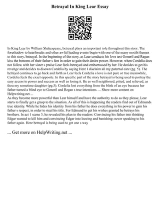 Betrayal In King Lear Essay
In King Lear by William Shakespeare, betrayal plays an important role throughout this story. The
foreshadow to heartbreaks and other awful leading events begin with one of the many motifs/themes
to this story, betrayal. In the beginning of the story, as Lear conducts his love test Goneril and Regan
kiss the bottoms of their father s feet in order to gain their desire power. However, when Cordelia does
not follow with her sister s praise Lear feels betrayed and embarrassed by her. He decides to get his
revenge and decides to disown Cordelia by saying Here I disclaim all my paternal care (pg. 5). The
betrayal continues to go back and forth as Lear feels Cordelia s love is not pure or true meanwhile,
Cordelia feels the exact opposite. In this specific part of the story betrayal is being used to portray the
easy access to power and success as well as losing it. Be as well neighbored, pitied, and relieved, as
thou my sometime daughter (pg.5). Cordelia lost everything from the blink of an eye because her
father turned a blind eye to Goneril and Regan s true intentions. ... Show more content on
Helpwriting.net ...
As they become more powerful than Lear himself and have the authority to do as they please, Lear
starts to finally get a grasp to the situation. As all of this is happening the readers find out of Edmunds
true identity. While he hides his identity from his father he does everything in his power to gain his
father s respect, in order to steal his title. For Edmund to get his wishes granted he betrays his
brothers. In act 1 scene 3, he revealed his plan to the readers: Convincing his father into thinking
Edgar wanted to kill him and convincing Edgar into leaving and banishing; never speaking to his
father again. Here betrayal is being used to get one s way
... Get more on HelpWriting.net ...
 