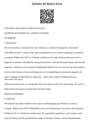Stylistics By Robert Frost
STYLISTIC ANALYSIS IN POEM ENTITLED
STOPPING BY WOODS ON A SNOWY EVENING
BY ROBERT
I. Introduction
The word stylistics is derived from style. Stylistics is a branch of Linguistics which deals
with different styles. It refers to the study of appropriate use of words or language in a sentence
or writing. Widdowson (1975, p 3) defines stylistics as the study of literary discourse from a
linguistic orientation‖. He added by saying that stylistics is the link between literary criticism and
linguistics. And has (as yet at least) no independent branch of its own. He also says that stylistics
involves both literary criticism and linguistics, as its morphological construction suggests: the
style is relating it to the former or shape and ... Show more content on Helpwriting.net ...
The writer #39;s style
affects the manners how it is interpreted. Style also depicts writer #39;s personality. The style of
Robert Frost in his poem is being observed in this study.
Materials and Methods
I.1 Materials
The material was taken in Robert Frost s poem entitled Stopping by Woods on a Snowy
Evening . Robert Frost (1874 1964) Robert Frost, an American poet, was born in San Francisco,
California. He is a well known modern poet. He is generally regarded as a poet, teacher, and a
man of wisdom. He had a profound knowledge of literature, history, science and philosophy.
 
