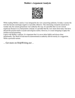 Mohler s Argument Analysis
While reading Mohler s article, I was intrigued by his view concerning authority. In today s society the
term has become seemingly negative or possibly offensive. This interesting viewpoint caused me to
wonder why the current generations view authority this way. It is possible that it is not viewed
negatively because it is a bad position. Instead, it is possible that the view stems from many who have
abused this position both in secular and religious realms. However, it is most intriguing to apply this
mindset toward preaching.
I agree with Mohler s opinion. It is important that it is never taken lightly and always done
intentionally. The Word of God must be demonstrated as authority and not merely as a suggestion.
While a powerful sermon
... Get more on HelpWriting.net ...
 