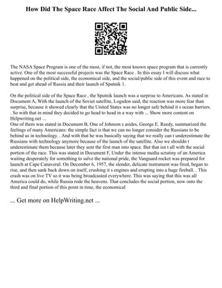 How Did The Space Race Affect The Social And Public Side...
The NASA Space Program is one of the most, if not, the most known space program that is currently
active. One of the most successful projects was the Space Race . In this essay I will discuss what
happened on the political side, the economical side, and the social/public side of this event and race to
beat and get ahead of Russia and their launch of Sputnik 1.
On the political side of the Space Race , the Sputnik launch was a surprise to Americans. As stated in
Document A, With the launch of the Soviet satellite, Logsdon said, the reaction was more fear than
surprise, because it showed clearly that the United States was no longer safe behind it s ocean barriers.
. So with that in mind they decided to go head to head in a way with ... Show more content on
Helpwriting.net ...
One of them was stated in Document B, One of Johnson s asides, George E. Reedy, summarized the
feelings of many Americans: the simple fact is that we can no longer consider the Russians to be
behind us in technology. . And with that he was basically saying that we really can t underestimate the
Russians with technology anymore because of the launch of the satellite. Also we shouldn t
underestimate them because later they sent the first man into space. But that isn t all with the social
portion of the race. This was stated in Document F, Under the intense media scrutiny of an America
waiting desperately for something to salve the national pride, the Vanguard rocket was prepared for
launch at Cape Canaveral. On December 6, 1957, the slender, delicate instrument was fired, began to
rise, and then sank back down on itself, crushing it s engines and erupting into a huge fireball. . This
crash was on live TV so it was being broadcasted everywhere. This was saying that this was all
America could do, while Russia rode the heavens. That concludes the social portion, now onto the
third and final portion of this point in time, the economical
... Get more on HelpWriting.net ...
 