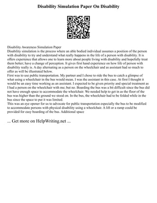 Disability Simulation Paper On Disability
Disability Awareness Simulation Paper
Disability simulation is the process where an able bodied individual assumes a position of the person
with disability to try and understand what really happens in the life of a person with disability. It is
offers experience that allows one to learn more about people living with disability and hopefully treat
them better; have a change of perception. It gives first hand experience on how life of person with
disability really is. A day alternating as a person on the wheelchair and as assistant had so much to
offer as will be illustrated below.
First was to use public transportation. My partner and I chose to ride the bus to catch a glimpse of
what using a wheelchair in the bus would mean. I was the assistant in this case. At first I thought it
would be an easy time working as an assistant. I expected to be given priority and special treatment as
I had a person on the wheelchair with me; but no. Boarding the bus was a bit difficult since the bus did
not have enough space to accommodate the wheelchair. We needed help to get in as the floor of the
bus was higher than the ground we stood on. In the bus, the wheelchair had to be folded while in the
bus since the space to put it was limited.
This was an eye opener for us to advocate for public transportation especially the bus to be modified
to accommodate persons with physical disability using a wheelchair. A lift or a ramp could be
provided for easy boarding of the bus. Additional space
... Get more on HelpWriting.net ...
 