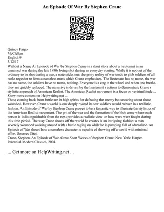 An Episode Of War By Stephen Crane
Quincy Fargo
McClellan
English 9
3/12/17
Without a Name An Episode of War by Stephen Crane is a short story about a lieutenant in an
unnamed war during the late 1890s being shot during an everyday routine. While it is not out of the
ordinary to be shot during a war, a note sticks out: the gritty reality of war tends to glob soldiers of all
ranks together to form a nameless mass which Crane emphasizes. The lieutenant has no name, the war
has no name, the soldiers have no name, nothing. Everyone is a cog in the wheel and when one breaks,
they are quickly replaced. The narrative is driven by the lieutenant s actions to demonstrate Crane s
stylistic approach of American Realist. The American Realist movement is a focus on verisimilitude ...
Show more content on Helpwriting.net ...
Those coming back from battle are in high spirits for defeating the enemy but uncaring about those
wounded. However, Crane s world is one deeply rooted in how soldiers would behave in a realistic
fashion. An Episode of War by Stephen Crane proves to be a fantastic way to illustrate the stylistics of
the American Realist movement. The grit of the war and the formation of the blob army where each
person is indistinguishable from the next provides a realistic view on how wars were fought during
this time period. The way Crane shows off the world he creates is an intriguing fashion; a man
severely wounded walking around with a battle raging on while he is pumping full of adrenaline. An
Episode of War shows how a nameless character is capable of showing off a world with minimal
effort. Sources Cited
Crane, Stephen. An Episode of War. Great Short Works of Stephen Crane. New York: Harper
Perennial Modern Classics, 2004.
... Get more on HelpWriting.net ...
 
