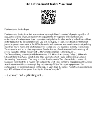 The Environmental Justice Movement
Environmental Justice Paper
Environmental Justice is the fair treatment and meaningful involvement of all people regardless of
race, color, national origin, or income with respect to the development, implementation, and
enforcement of environmental laws, regulations, and policies . In other words, your health should not
suffer because of the environment where you live, work, play or learn. The idea of environmental
justice began as a movement in the 1970s due to the realization that an excessive number of polluting
industries, power plants, and landfill areas were located near low income or minority communities.
The movement was set in place to guarantee fair distribution of environmental burdens among all
people regardless of their background. ... Show more content on Helpwriting.net ...
The Warren County protests provided reason for a U.S. General Accounting Office (1983) study,
Siting of Hazardous Waste Landfills and Their Correlation With Racial and Economic Status of
Surrounding Communities. That study revealed that three out of four of the off site commercial
hazardous waste landfills in Region 4 ( 8 states in the south ) that happen to be predominantly African
American communities, even though they only make up 20% of the region s population. The
protesters put environmental racism on the map. 15 years later, the state of North Carolina is spending
over $25 million to clean up and detoxify the Warren County PCB
... Get more on HelpWriting.net ...
 