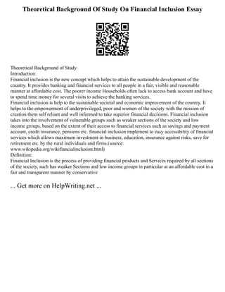 Theoretical Background Of Study On Financial Inclusion Essay
Theoretical Background of Study
Introduction:
Financial inclusion is the new concept which helps to attain the sustainable development of the
country. It provides banking and financial services to all people in a fair, visible and reasonable
manner at affordable cost. The poorer income Households often lack to access bank account and have
to spend time money for several visits to achieve the banking services.
Financial inclusion is help to the sustainable societal and economic improvement of the country. It
helps to the empowerment of underprivileged, poor and women of the society with the mission of
creation them self reliant and well informed to take superior financial decisions. Financial inclusion
takes into the involvement of vulnerable groups such as weaker sections of the society and low
income groups, based on the extent of their access to financial services such as savings and payment
account, credit insurance, pensions etc. financial inclusion implement to easy accessibility of financial
services which allows maximum investment in business, education, insurance against risks, save for
retirement etc. by the rural individuals and firms.(source:
www.wikipedia.org/wikifiancialinclusion.html)
Definition:
Financial Inclusion is the process of providing financial products and Services required by all sections
of the society, such has weaker Sections and low income groups in particular at an affordable cost in a
fair and transparent manner by conservative
... Get more on HelpWriting.net ...
 