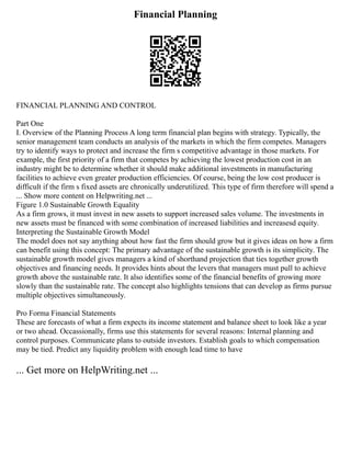 Financial Planning
FINANCIAL PLANNING AND CONTROL
Part One
I. Overview of the Planning Process A long term financial plan begins with strategy. Typically, the
senior management team conducts an analysis of the markets in which the firm competes. Managers
try to identify ways to protect and increase the firm s competitive advantage in those markets. For
example, the first priority of a firm that competes by achieving the lowest production cost in an
industry might be to determine whether it should make additional investments in manufacturing
facilities to achieve even greater production efficiencies. Of course, being the low cost producer is
difficult if the firm s fixed assets are chronically underutilized. This type of firm therefore will spend a
... Show more content on Helpwriting.net ...
Figure 1.0 Sustainable Growth Equality
As a firm grows, it must invest in new assets to support increased sales volume. The investments in
new assets must be financed with some combination of increased liabilities and increasesd equity.
Interpreting the Sustainable Growth Model
The model does not say anything about how fast the firm should grow but it gives ideas on how a firm
can benefit using this concept: The primary advantage of the sustainable growth is its simplicity. The
sustainable growth model gives managers a kind of shorthand projection that ties together growth
objectives and financing needs. It provides hints about the levers that managers must pull to achieve
growth above the sustainable rate. It also identifies some of the financial benefits of growing more
slowly than the sustainable rate. The concept also highlights tensions that can develop as firms pursue
multiple objectives simultaneously.
Pro Forma Financial Statements
These are forecasts of what a firm expects its income statement and balance sheet to look like a year
or two ahead. Occassionally, firms use this statements for several reasons: Internal planning and
control purposes. Communicate plans to outside investors. Establish goals to which compensation
may be tied. Predict any liquidity problem with enough lead time to have
... Get more on HelpWriting.net ...
 