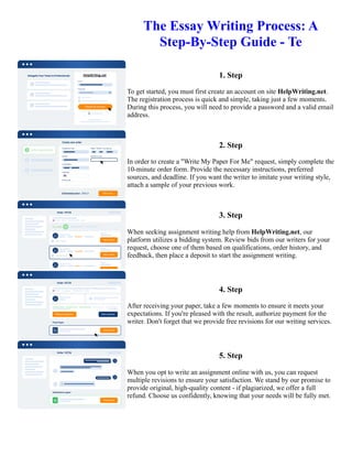 The Essay Writing Process: A
Step-By-Step Guide - Te
1. Step
To get started, you must first create an account on site HelpWriting.net.
The registration process is quick and simple, taking just a few moments.
During this process, you will need to provide a password and a valid email
address.
2. Step
In order to create a "Write My Paper For Me" request, simply complete the
10-minute order form. Provide the necessary instructions, preferred
sources, and deadline. If you want the writer to imitate your writing style,
attach a sample of your previous work.
3. Step
When seeking assignment writing help from HelpWriting.net, our
platform utilizes a bidding system. Review bids from our writers for your
request, choose one of them based on qualifications, order history, and
feedback, then place a deposit to start the assignment writing.
4. Step
After receiving your paper, take a few moments to ensure it meets your
expectations. If you're pleased with the result, authorize payment for the
writer. Don't forget that we provide free revisions for our writing services.
5. Step
When you opt to write an assignment online with us, you can request
multiple revisions to ensure your satisfaction. We stand by our promise to
provide original, high-quality content - if plagiarized, we offer a full
refund. Choose us confidently, knowing that your needs will be fully met.
The Essay Writing Process: A Step-By-Step Guide - Te The Essay Writing Process: A Step-By-Step Guide - Te
 