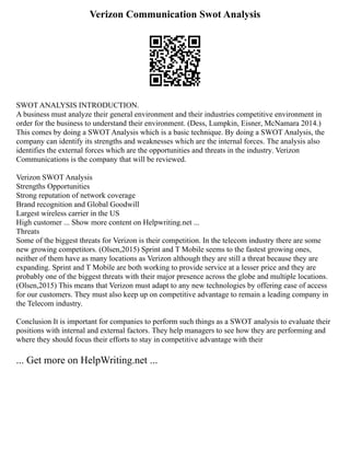 Verizon Communication Swot Analysis
SWOT ANALYSIS INTRODUCTION.
A business must analyze their general environment and their industries competitive environment in
order for the business to understand their environment. (Dess, Lumpkin, Eisner, McNamara 2014.)
This comes by doing a SWOT Analysis which is a basic technique. By doing a SWOT Analysis, the
company can identify its strengths and weaknesses which are the internal forces. The analysis also
identifies the external forces which are the opportunities and threats in the industry. Verizon
Communications is the company that will be reviewed.
Verizon SWOT Analysis
Strengths Opportunities
Strong reputation of network coverage
Brand recognition and Global Goodwill
Largest wireless carrier in the US
High customer ... Show more content on Helpwriting.net ...
Threats
Some of the biggest threats for Verizon is their competition. In the telecom industry there are some
new growing competitors. (Olsen,2015) Sprint and T Mobile seems to the fastest growing ones,
neither of them have as many locations as Verizon although they are still a threat because they are
expanding. Sprint and T Mobile are both working to provide service at a lesser price and they are
probably one of the biggest threats with their major presence across the globe and multiple locations.
(Olsen,2015) This means that Verizon must adapt to any new technologies by offering ease of access
for our customers. They must also keep up on competitive advantage to remain a leading company in
the Telecom industry.
Conclusion It is important for companies to perform such things as a SWOT analysis to evaluate their
positions with internal and external factors. They help managers to see how they are performing and
where they should focus their efforts to stay in competitive advantage with their
... Get more on HelpWriting.net ...
 
